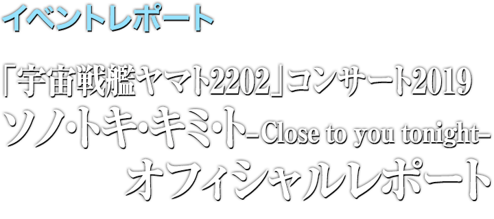 イベントレポート●「宇宙戦艦ヤマト2202」コンサート2019　ソノ・トキ・キミト -Close to you tonight- レポート