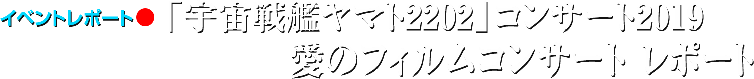 イベントレポート●「宇宙戦艦ヤマト2202」コンサート2019　愛のフィルムコンサート レポート